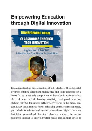 Empowering Education
through Digital Innovation
Education stands as the cornerstone of individual growth and societal
progress, offering students the knowledge and skills necessary for a
better future. It not only equips them with academic proficiency but
also cultivates critical thinking, creativity, and problem-solving
abilities essential for success in the modern world. In this digital age,
technology plays a crucial role in enhancing educational experiences,
particularly for talented and meritorious students. Digital education
facilitates personalized learning, allowing students to access
resources tailored to their individual needs and learning styles. It
 