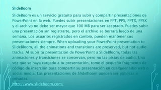 SlideBoom
SlideBoom es un servicio gratuito para subir y compartir presentaciones de
PowerPoint en la web. Puedes subir presentaciones en PPT, PPS, PPTX, PPSX
y el archivo no debe ser mayor que 100 MB para ser aceptado. Puedes subir
una presentación sin registrarte, pero el archivo se borrará luego de una
semana. Los usuarios registrados en cambio, pueden mantener sus
presentaciones siempre. When uploading your PowerPoint presentation to
SlideBloom, all the animations and transitions are preserved, but not audio
tracks. Al subir tu presentación de PowerPoint a SlideBloom, todas las
animaciones y transiciones se conservan, pero no las pistas de audio. Una
vez que se haya cargado a tu presentación, tome el pequeño fragmento de
código de inserción para compartir su presentación en cualquier sitio web o
social media. Las presentaciones de SlideBloom pueden ser públicas o
privadas.
http://www.slideboom.com/
 