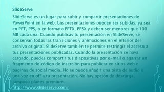 SlideServe
SlideServe es un lugar para subir y compartir presentaciones de
PowerPoint en la web. Las presentaciones pueden ser subidas, ya sea
en PPT, PPS, o en formato PPTX, PPSX y deben ser menores que 100
MB cada una. Cuando publicas tu presentación en SlideServe, se
conservan todas las transiciones y animaciones en el interior del
archivo original. SlideServe también te permite restringir el acceso a
tus presentaciones publicadas. Cuando la presentación se haya
cargado, puedes compartir tus diapositivas por e-mail o agarrar un
fragmento de código de inserción para publicar en sitios web o
páginas de social media. No se puede añadir una pista de audio o
una voz en off a tu presentación. No hay opción de descarga,
tampoco planes premium.
http://www.slideserve.com/
 