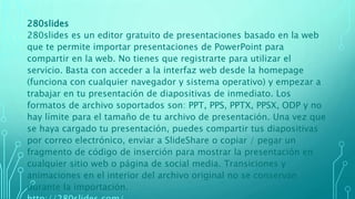 280slides
280slides es un editor gratuito de presentaciones basado en la web
que te permite importar presentaciones de PowerPoint para
compartir en la web. No tienes que registrarte para utilizar el
servicio. Basta con acceder a la interfaz web desde la homepage
(funciona con cualquier navegador y sistema operativo) y empezar a
trabajar en tu presentación de diapositivas de inmediato. Los
formatos de archivo soportados son: PPT, PPS, PPTX, PPSX, ODP y no
hay límite para el tamaño de tu archivo de presentación. Una vez que
se haya cargado tu presentación, puedes compartir tus diapositivas
por correo electrónico, enviar a SlideShare o copiar / pegar un
fragmento de código de inserción para mostrar la presentación en
cualquier sitio web o página de social media. Transiciones y
animaciones en el interior del archivo original no se conservan
durante la importación.
 