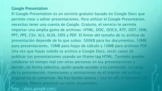 Google Presentation
El Google Presentation es un servicio gratuito basado en Google Docs que
permite crear y editar presentaciones. Para utilizar el Google Presentation,
necesitas tener una cuenta de Google. Gratuito, el servicio te permite
importar una amplia gama de archivos: HTML, DOC, DOCX, RTF, ODT, SXW,
PPT, PPS, CSV, XLS, XLSX, ODS y PDF. El límite del tamaño de tu archivo de
presentación depende de lo que subas: 500KB para los documentos, 10MB
para presentaciones, 10MB para hojas de cálculo y 10MB para archivos PDF.
Una vez que hayas subido tu archivo a Google Docs, serás capaz de
publicar tus presentaciones usando un iframe tag HTML. También puedes
colaborar en tiempo real con otras personas en tus presentaciones y
decidir, de forma selectiva, quién puede acceder a tu contenido. La carga
de tu presentación, transiciones y animaciones en el interior del archivo
original no se conservan. No hay banda sonora / voz en off, ni opciones de
descarga. Planes premium no están disponibles.
http://docs.google.com/
 