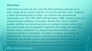Zoho Show
Zoho Show es parte de una suite de Zoho gratuita y basada en la
web. Luego de un simple registro, el servicio permite crear, importar
y editar presentaciones en línea. Los archivos de presentación
soportados son: PPT, PPS, ODP y SXI de hasta 10MB. Puedes hacer tus
presentaciones públicas o privadas. Desde Zoho Show también
puedes publicar tus presentaciones en cualquier página web o sitio
de social media con un pequeño fragmento de código de inserción.
Puedes incluso presentar tus diapositivas directamente a una
audiencia desde tu navegador. Cuando se importa un archivo de
presentación, las transiciones y animaciones originales no se
conservan. No puedes ofrecer una presentación para la descarga
gratuita, ni se puede añadir una pista de audio o una voz en la
grabación de tu presentación. La cuenta Premium no está disponible.
http://show.zoho.com/
 