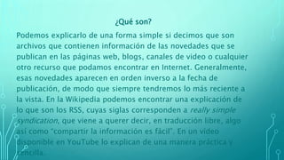 ¿Qué son?
Podemos explicarlo de una forma simple si decimos que son
archivos que contienen información de las novedades que se
publican en las páginas web, blogs, canales de video o cualquier
otro recurso que podamos encontrar en Internet. Generalmente,
esas novedades aparecen en orden inverso a la fecha de
publicación, de modo que siempre tendremos lo más reciente a
la vista. En la Wikipedia podemos encontrar una explicación de
lo que son los RSS, cuyas siglas corresponden a really simple
syndication, que viene a querer decir, en traducción libre, algo
así como “compartir la información es fácil”. En un vídeo
disponible en YouTube lo explican de una manera práctica y
sencilla.
 