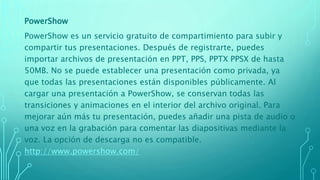 PowerShow
PowerShow es un servicio gratuito de compartimiento para subir y
compartir tus presentaciones. Después de registrarte, puedes
importar archivos de presentación en PPT, PPS, PPTX PPSX de hasta
50MB. No se puede establecer una presentación como privada, ya
que todas las presentaciones están disponibles públicamente. Al
cargar una presentación a PowerShow, se conservan todas las
transiciones y animaciones en el interior del archivo original. Para
mejorar aún más tu presentación, puedes añadir una pista de audio o
una voz en la grabación para comentar las diapositivas mediante la
voz. La opción de descarga no es compatible.
http://www.powershow.com/
 