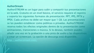 AuthorStream
AuthorSTREAM es un lugar para subir y compartir tus presentaciones
en la web. Gratuito en un nivel básico, el servicio requiere el registro
y soporta los siguientes formatos de presentación: PPT, PPS, PPTX y
PPSX. Cada archivo no debe ser mayor que 1 GB. Las presentaciones
se las pueden establecer como públicas o privadas. AuthorSTREAM
reserva todos los efectos originales dentro de tu presentación como
animaciones, transiciones o música. Si lo deseas, también puedes
añadir una voz en la grabación o una pista de audio a las diapositivas
y crear un screencast. La opción de descarga está disponible.
http://authorstream.com/
 