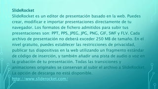 SlideRocket
SlideRocket es un editor de presentación basado en la web. Puedes
crear, modificar e importar presentaciones directamente de tu
navegador. Los formatos de fichero admitidos para subir tus
presentaciones son: PPT, PPS, JPEG, JPG, PNG, GIF, SWF y FLV. Cada
archivo de presentación no deberá exceder 250 MB de tamaño. En el
nivel gratuito, puedes establecer las restricciones de privacidad,
publicar tus diapositivas en la web utilizando un fragmento estándar
de código de inserción, y también añadir una pista de audio o voz en
la grabación de tu presentación. Todas las transiciones y
animaciones originales se conservan al subir el archivo a SlideRocket.
La opción de descarga no está disponible.
http://www.sliderocket.com/
 