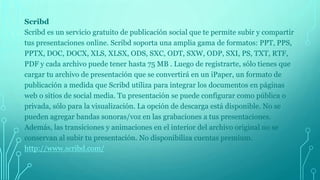 Scribd
Scribd es un servicio gratuito de publicación social que te permite subir y compartir
tus presentaciones online. Scribd soporta una amplia gama de formatos: PPT, PPS,
PPTX, DOC, DOCX, XLS, XLSX, ODS, SXC, ODT, SXW, ODP, SXI, PS, TXT, RTF,
PDF y cada archivo puede tener hasta 75 MB . Luego de registrarte, sólo tienes que
cargar tu archivo de presentación que se convertirá en un iPaper, un formato de
publicación a medida que Scribd utiliza para integrar los documentos en páginas
web o sitios de social media. Tu presentación se puede configurar como pública o
privada, sólo para la visualización. La opción de descarga está disponible. No se
pueden agregar bandas sonoras/voz en las grabaciones a tus presentaciones.
Además, las transiciones y animaciones en el interior del archivo original no se
conservan al subir tu presentación. No disponibiliza cuentas premium.
http://www.scribd.com/
 