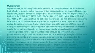 MyBrainshark
MyBrainshark, la versión gratuita del servicio de compartimiento de diapositivas
Brainshark, te permite subir y compartir tus presentaciones en la web. Después de
registrarte, puedes enviar tus diapositivas en uno de los formatos soportados: 3GP,
BMP, FLV, F4V, GIF, PPT, PPTX, DOC, DOCX, JPG, JPEG, MP3, MP4, M4V, PDF, PNG,
XLS, XLSX y TXT. Cada archivo no debe ser mayor que 100 MB. El servicio conserva
la mayoría de las animaciones originales en tu presentación y te permite añadir
pistas de audio o voz en off a tus diapositivas con sólo usar un teléfono normal.
Cualquier forma de presentación puede ser distribuida gratuitamente en Internet a
través de e-mail o utilizando un fragmento estándar de código de inserción.
También puedes vender tus presentaciones a través de MyBrainshark
gratuitamente, registrándote como proveedor de aprendizaje, o registrándote para
obtener una cuenta profesional. La opción para descarga está disponible de
manera gratuita a través de la función “Attachment”. No soporta los modos
públicos ni privado. La versión de pago de Brainshark comienza desde $ 49/mes y
te deja insertar tu marca en tus presentaciones, añadir archivos adjuntos,
preguntas, encuestas a las diapositivas, hacer una presentación privada, tener un
guestbook, así como funciones avanzadas de rastreo y mucho más.
 