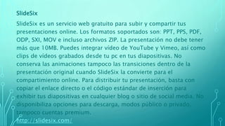 SlideSix
SlideSix es un servicio web gratuito para subir y compartir tus
presentaciones online. Los formatos soportados son: PPT, PPS, PDF,
ODP, SXI, MOV e incluso archivos ZIP. La presentación no debe tener
más que 10MB. Puedes integrar vídeo de YouTube y Vimeo, así como
clips de vídeos grabados desde tu pc en tus diapositivas. No
conserva las animaciones tampoco las transiciones dentro de la
presentación original cuando SlideSix la convierte para el
compartimiento online. Para distribuir tu presentación, basta con
copiar el enlace directo o el código estándar de inserción para
exhibir tus diapositivas en cualquier blog o sitio de social media. No
disponibiliza opciones para descarga, modos público o privado,
tampoco cuentas premium.
http://slidesix.com/
 