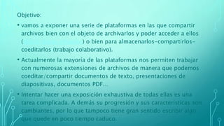 Objetivo:
• vamos a exponer una serie de plataformas en las que compartir
archivos bien con el objeto de archivarlos y poder acceder a ellos
(discos duros virtuales) o bien para almacenarlos-compartirlos-
coeditarlos (trabajo colaborativo).
• Actualmente la mayoría de las plataformas nos permiten trabajar
con numerosas extensiones de archivos de manera que podemos
coeditar/compartir documentos de texto, presentaciones de
diapositivas, documentos PDF…
• Intentar hacer una exposición exhaustiva de todas ellas es una
tarea complicada. A demás su progresión y sus características son
cambiantes, por lo que tampoco tiene gran sentido escribir algo
que quede en poco tiempo caduco.
 