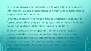 Existen numerosas herramientas en la web 2.0 para compartri
información; ya que precisamente la filosofía de la herramienta
es precisamente compartir.
Podemos compartir sin ningún tipo de restricción (publicar de
forma universal) o compartir en grupos más o menos limitados
en los que podemos determinar una serie de filtros.
El poder compartir en grupos nos permite poder realizar
grupos virtuales y trabajar sobre los mismos documentos
(trabajo colaborativo). De esta forma no solamente podemos
compatrir para que “el otro” vea un documento, sino que
podemos compartir para que “el otro” edite el documento
compartido.
 