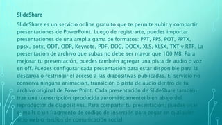 SlideShare
SlideShare es un servicio online gratuito que te permite subir y compartir
presentaciones de PowerPoint. Luego de registrarte, puedes importar
presentaciones de una amplia gama de formatos: PPT, PPS, POT, PPTX,
ppsx, potx, ODT, ODP, Keynote, PDF, DOC, DOCX, XLS, XLSX, TXT y RTF. La
presentación de archivo que subas no debe ser mayor que 100 MB. Para
mejorar tu presentación, puedes también agregar una pista de audio o voz
en off. Puedes configurar cada presentación para estar disponible para la
descarga o restringir el acceso a las diapositivas publicadas. El servicio no
conserva ninguna animación, transición o pista de audio dentro de tu
archivo original de PowerPoint. Cada presentación de SlideShare también
trae una transcripción (producida automáticamente) bien abajo del
reproductor de diapositivas. Para compartir tu presentación, puedes usar
e-mails o un fragmento de código de inserción para pegar en cualquier
sitio web o medios de comunicación social.
 