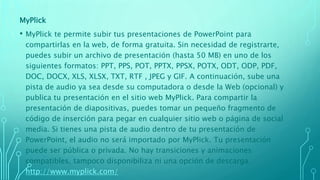 MyPlick
• MyPlick te permite subir tus presentaciones de PowerPoint para
compartirlas en la web, de forma gratuita. Sin necesidad de registrarte,
puedes subir un archivo de presentación (hasta 50 MB) en uno de los
siguientes formatos: PPT, PPS, POT, PPTX, PPSX, POTX, ODT, ODP, PDF,
DOC, DOCX, XLS, XLSX, TXT, RTF , JPEG y GIF. A continuación, sube una
pista de audio ya sea desde su computadora o desde la Web (opcional) y
publica tu presentación en el sitio web MyPlick. Para compartir la
presentación de diapositivas, puedes tomar un pequeño fragmento de
código de inserción para pegar en cualquier sitio web o página de social
media. Si tienes una pista de audio dentro de tu presentación de
PowerPoint, el audio no será importado por MyPlick. Tu presentación
puede ser pública o privada. No hay transiciones y animaciones
compatibles, tampoco disponibiliza ni una opción de descarga.
http://www.myplick.com/
 