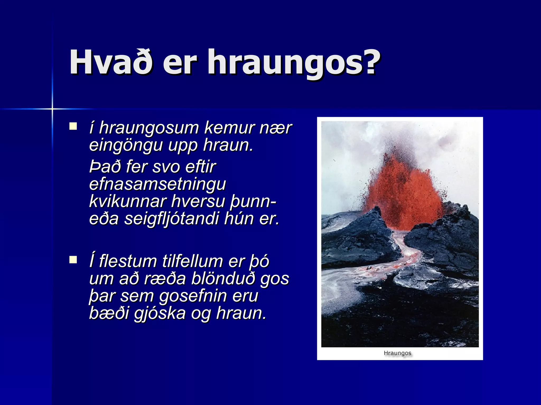 Hvað er hraungos? í hraungosum kemur nær eingöngu upp hraun.  Það fer svo eftir efnasamsetningu kvikunnar hversu þunn- eða seigfljótandi hún er.  Í flestum tilfellum er þó um að ræða blönduð gos þar sem gosefnin eru bæði gjóska og hraun.   