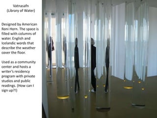 Vatnasafn(Library of Water)Designed by American Roni Horn. The space is filled with columns of water. English and Icelandic words that describe the weather cover the floor. Used as a community center and hosts a writer’s residency program with private studios and public readings. (How can I sign up?!)