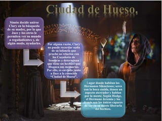 Simón decide unirse
Clary en la búsqueda
de su madre, por lo que
Jace y los otros le
permiten ver su mundo
a regañadientes y, de
algún modo, ayudarles. Por alguna razón, Clary
no puede recordar nada
de su infancia que
pruebe su relación con
los Cazadores de
Sombras y determinan
que tiene un hechizo que
bloquea sus memorias.
Por ello, es enviada junto
a Jace a la conocida
“Ciudad de Hueso”,
Lugar donde habitan los
Hermanos Silenciosos; seres
con la boca cosida, tienen un
aspecto aterrador y hablan
por la mente. Según Hodge,
el Hermano Jeremía y los
demás son los únicos capaces
de ver en su mente liberarla
del hechizo.
 