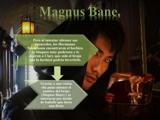 Pero al intentar obtener sus
recuerdos, los Hermanos
Silenciosos encontraron el hechizo
de bloqueo muy poderoso y le
dijeron a Clary que solo el brujo
que la hechizó podría invertirlo.
Gracias a una visión,
ella pudo obtener el
nombre del brujo
(Magnus Bane) y se
enteraran por medio
de Isabelle que daría
una fiesta
 
