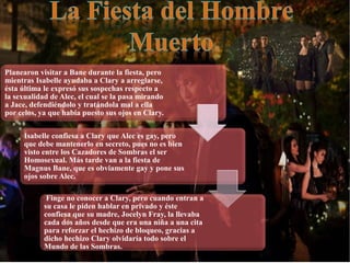 Planearon visitar a Bane durante la fiesta, pero
mientras Isabelle ayudaba a Clary a arreglarse,
ésta última le expresó sus sospechas respecto a
la sexualidad de Alec, el cual se la pasa mirando
a Jace, defendiéndolo y tratándola mal a ella
por celos, ya que había puesto sus ojos en Clary.
Isabelle confiesa a Clary que Alec es gay, pero
que debe mantenerlo en secreto, pues no es bien
visto entre los Cazadores de Sombras el ser
Homosexual. Más tarde van a la fiesta de
Magnus Bane, que es obviamente gay y pone sus
ojos sobre Alec.
Finge no conocer a Clary, pero cuando entran a
su casa le piden hablar en privado y éste
confiesa que su madre, Jocelyn Fray, la llevaba
cada dos años desde que era una niña a una cita
para reforzar el hechizo de bloqueo, gracias a
dicho hechizo Clary olvidaría todo sobre el
Mundo de las Sombras.
 