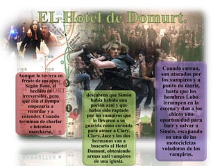 Aunque lo tuviera en
frente de sus ojos.
Según Bane, el
hechizo es
irreversible, pero
que con el tiempo
empezaría a
recordar y a
entender. Cuando
terminan de charlar
e intentan
marcharse,
descubren que Simón
había bebido una
poción azul y que
había sido raptado
por los vampiros que
lo llevaron a su
guarida como carnada
para atraer a Clary.
Clary, Jace y los dos
hermanos van a
buscarlo al Hotel
Dumont, obteniendo
armas anti vampiros
de una iglesia.
Cuando entran,
son atacados por
los vampiros y a
punto de morir,
hasta que los
hombres Lobo
irrumpen en la
escena y dan a los
chicos una
oportunidad para
huir y salvar a
Simón, escapando
en una de las
motocicletas
voladoras de los
vampiros.
 
