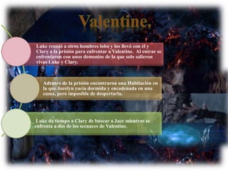 Luke reunió a otros hombres lobo y los llevó con él y
Clary a la prisión para enfrentar a Valentine. Al entrar se
enfrentaron con unos demonios de la que solo salieron
vivos Luke y Clary.
Adentro de la prisión encontraron una Habitación en
la que Jocelyn yacía dormida y encadenada en una
cama, pero imposible de despertarla.
Luke da tiempo a Clary de buscar a Jace mientras se
enfrenta a dos de los secuaces de Valentine.
 