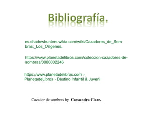 https://www.planetadelibros.com/coleccion-cazadores-de-
sombras/0000002246
Cazador de sombras by Cassandra Clare.
es.shadowhunters.wikia.com/wiki/Cazadores_de_Som
bras:_Los_Orígenes.
https://www.planetadelibros.com ›
PlanetadeLibros › Destino Infantil & Juveni
 