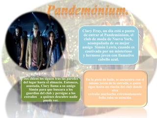 Clary Fray, un día está a punto
de entrar al Pandemónium, el
club de moda de Nueva York,
acompañada de su mejor
amigo Simón Lewis, cuando es
cautivada por un misterioso
y hermoso joven con llamativo
cabello azul.
En la pista de baile, se encuentra con el
mismo joven de la entrada, a quien
sigue hasta un rincón del club donde
otra
extraña muchacha extremadamente
bella roba su atención
Dos chicos los siguen tras las paredes
del lugar hasta el almacén. Entonces,
asustada, Clary llama a su amigo
Simón para que buscara a los
guardias del club y persigue a los
extraños a quiénes descubre nadie
puede ver.
 