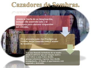 .
simón se burla de su imaginación,
aunque ella asustada sale y lo
intercepta para obtener respuestas
del extraño.
Él se presenta como JaceWayland, un
Nefilim, mejor conocido como Cazador
de Sombras.
Tras una llamada turbulenta de su madre
donde le advierte que por ningún motivo
debe volver a casa, Clary decide,
desesperadamente, regresar Jace decide
acompañarla ; Al llegar, el apartamento está
saqueado y destruido.
 