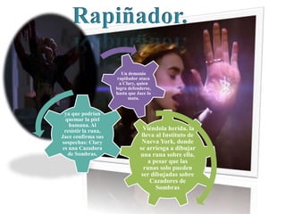 Viéndola herida, la
lleva al Instituto de
Nueva York, donde
se arriesga a dibujar
una runa sobre ella,
a pesar que las
runas solo pueden
ser dibujadas sobre
Cazadores de
Sombras
ya que podrían
quemar la piel
humana. Al
resistir la runa,
Jace confirma sus
sospechas: Clary
es una Cazadora
de Sombras.
Un demonio
rapiñador ataca
a Clary, quien
logra defenderse,
hasta que Jace lo
mata.
Rapiñador.
 