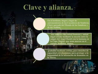 En el instituto, hogar y lugar de
entrenamiento de los Cazadores de Sombras,
Clary aprende del Mundo de las Sombras y
de los Nefilim,
una antigua raza mitad humana y mitad
ángel creada mediante la mezcla entre la
sangre del Ángel Raziel con la humana en
la Copa Mortal; que usan marcas en el
cuerpo, llamadas Runas,
grabadas mediante estelas, para dotarlos de
capacidad extrahumanas, para proteger a la
humanidad de la infestación de demonios en
la Tierra.
 