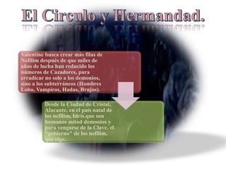 Valentine busca crear más filas de
Nefilim después de que miles de
años de lucha han reducido los
números de Cazadores, para
erradicar no solo a los demonios,
sino a los subterráneos (Hombres
Lobo, Vampiros, Hadas, Brujos).
Desde la Ciudad de Cristal,
Alacante, en el país natal de
los nefilim, Idris.que son
humanos mitad demonios y
para vengarse de la Clave, el
"gobierno" de los nefilim,
que rige.
 