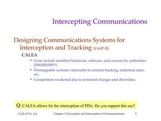 A Gift of Fire, 2ed Chapter 3: Encryption and Interception of Communications 9
Intercepting Communications
Designing Communications Systems for
Interception and Tracking (cont’d)
CALEA
• Costs include modified hardware, software, and overuse by authorities.
(500,000,000!!!)
• Wiretappable systems vulnerable to criminal hacking, industrial spies,
etc..
• Competition weakened due to restricted changes and diversities.
Q: CALEA allows for the interception of PINs. Do you support this use?
 