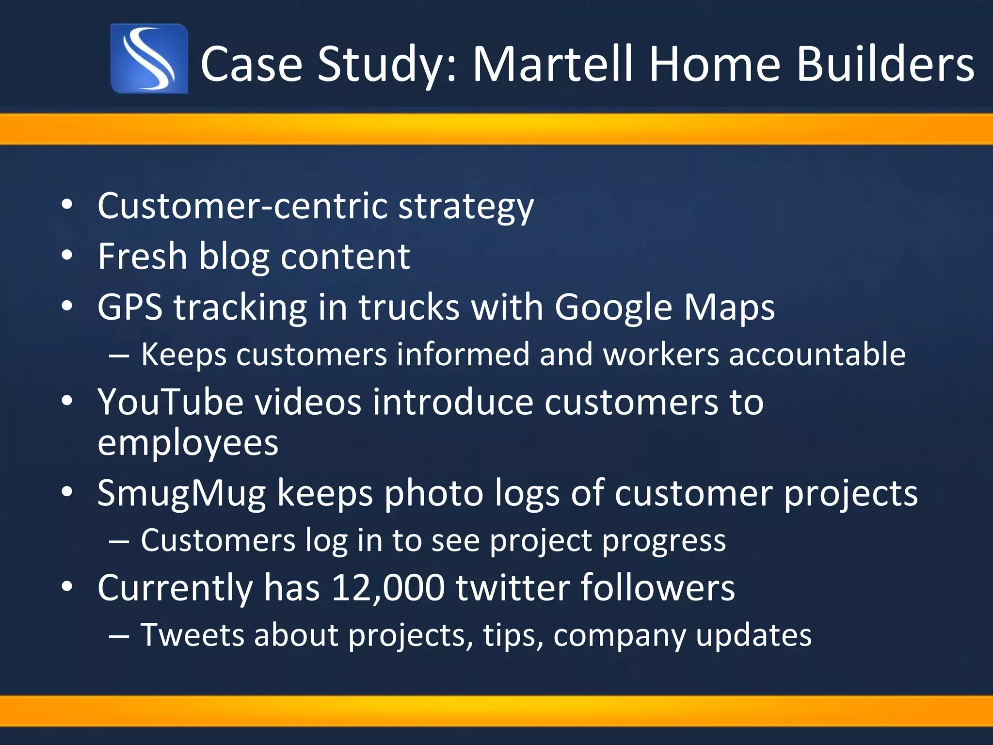 Case Study: Martell Home Builders Customer-centric strategy  Fresh blog content GPS tracking in trucks with Google Maps Keeps customers informed and workers accountable  YouTube videos introduce customers to employees SmugMug keeps photo logs of customer projects Customers log in to see project progress Currently has 12,000 twitter followers Tweets about projects, tips, company updates 