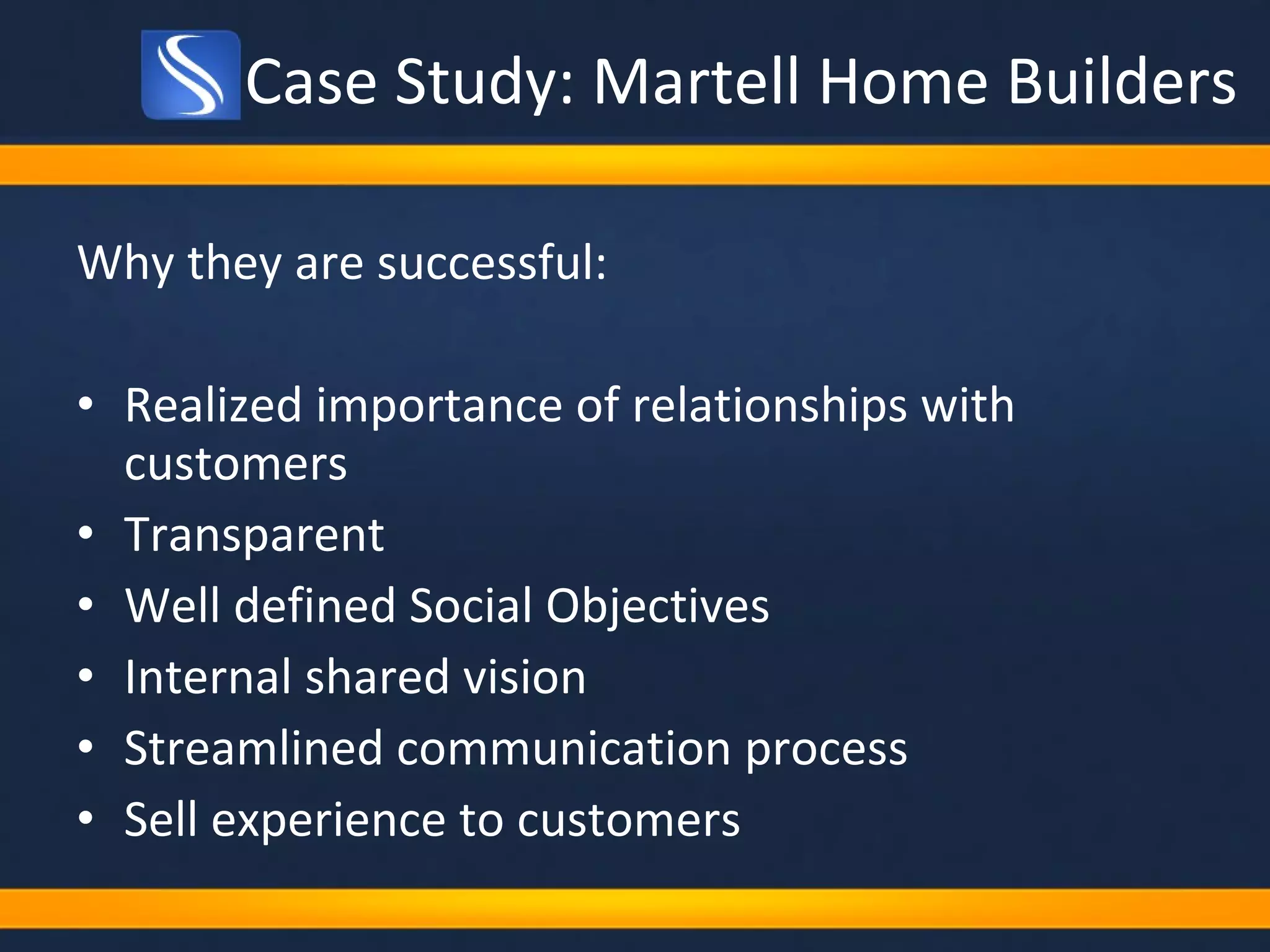 Case Study: Martell Home Builders Why they are successful: Realized importance of relationships with customers Transparent Well defined Social Objectives Internal shared vision Streamlined communication process Sell experience to customers 
