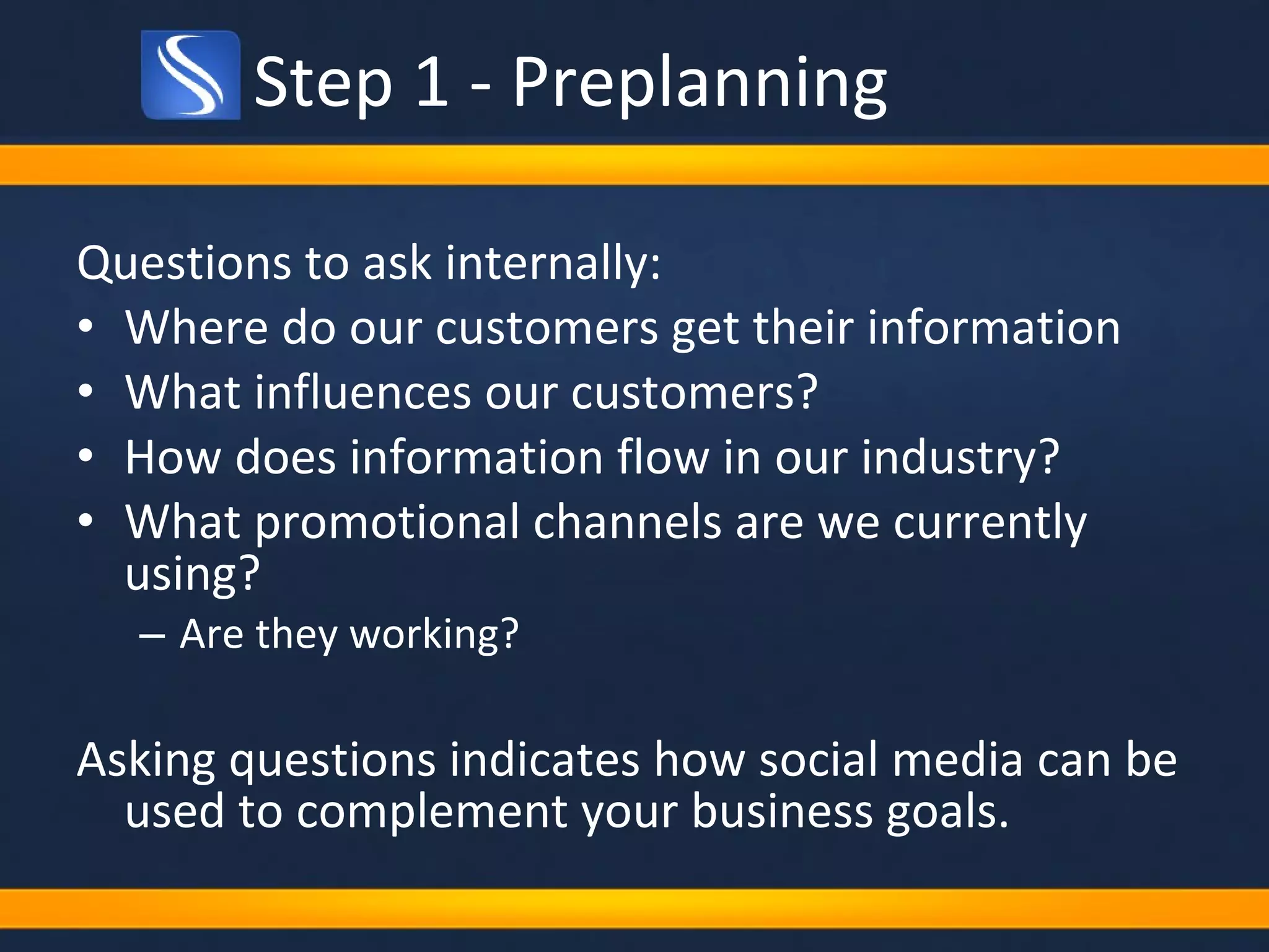 Step 1 - Preplanning Questions to ask internally: Where do our customers get their information What influences our customers?  How does information flow in our industry? What promotional channels are we currently using? Are they working? Asking questions indicates how social media can be used to complement your business goals. 