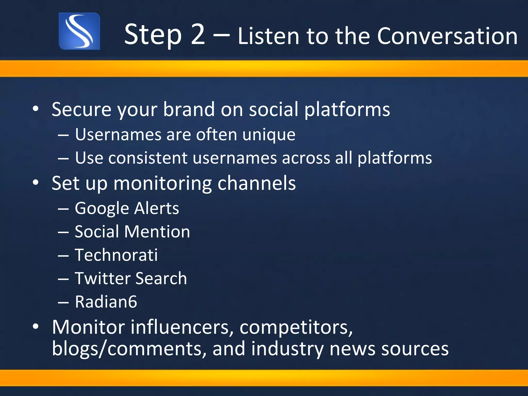Step 2 –  Listen to the Conversation Secure your brand on social platforms Usernames are often unique Use consistent usernames across all platforms Set up monitoring channels Google Alerts Social Mention Technorati Twitter Search Radian6 Monitor influencers, competitors, blogs/comments, and industry news sources 