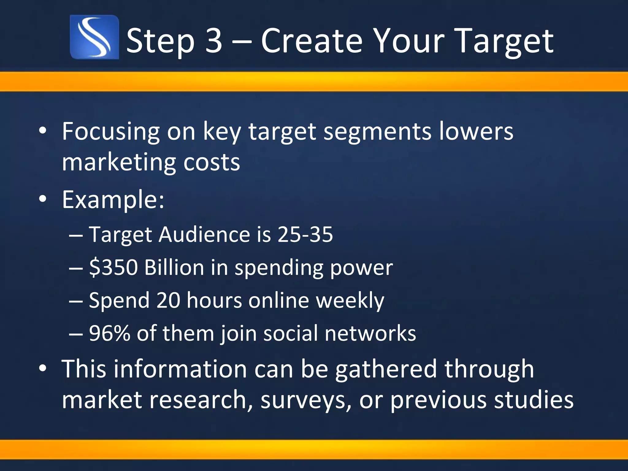 Step 3 – Create Your Target Focusing on key target segments lowers marketing costs Example: Target Audience is 25-35 $350 Billion in spending power Spend 20 hours online weekly 96% of them join social networks This information can be gathered through market research, surveys, or previous studies 