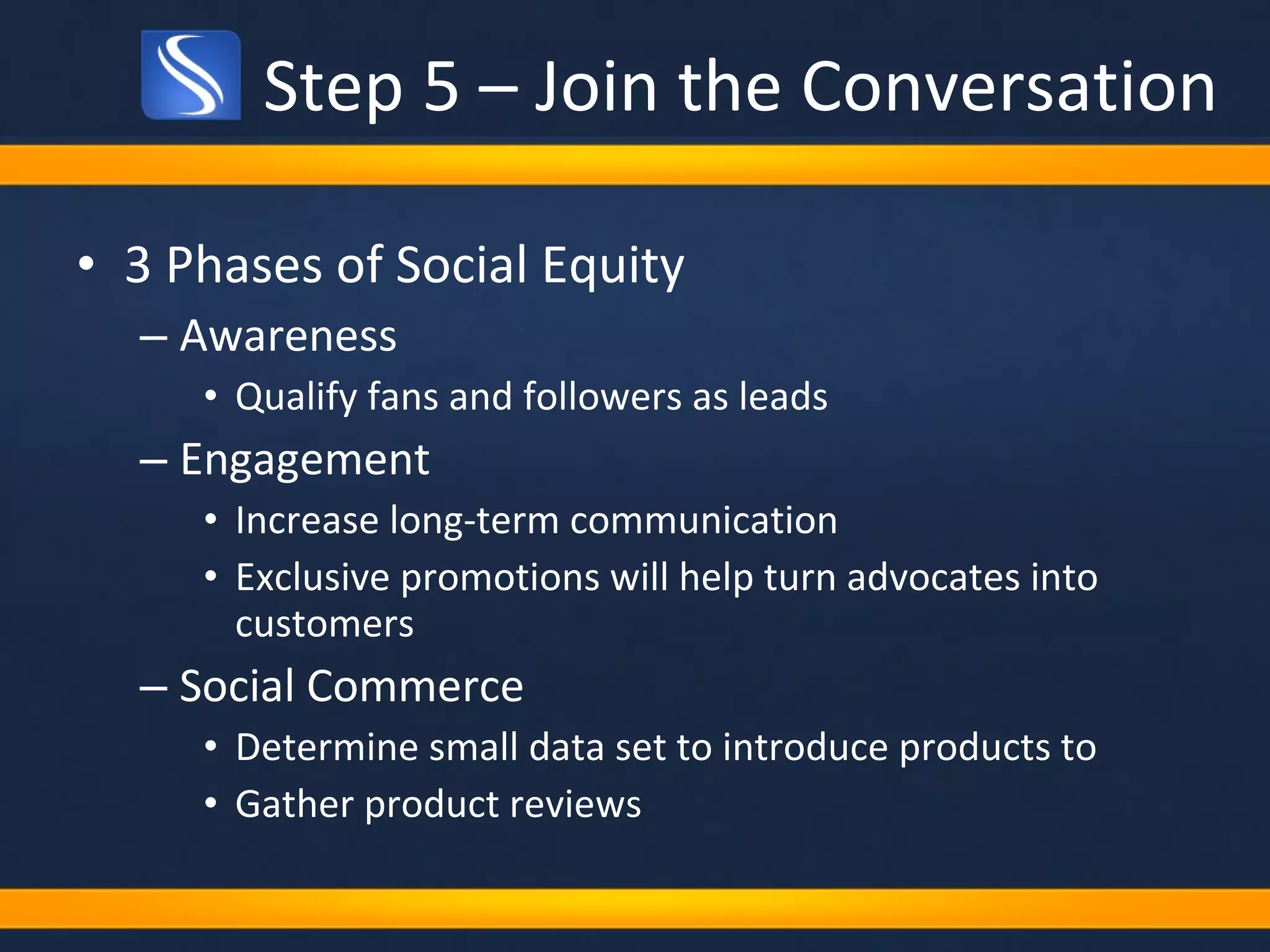 3 Phases of Social Equity Awareness Qualify fans and followers as leads Engagement Increase long-term communication Exclusive promotions will help turn advocates into customers Social Commerce Determine small data set to introduce products to Gather product reviews Step 5 – Join the Conversation 