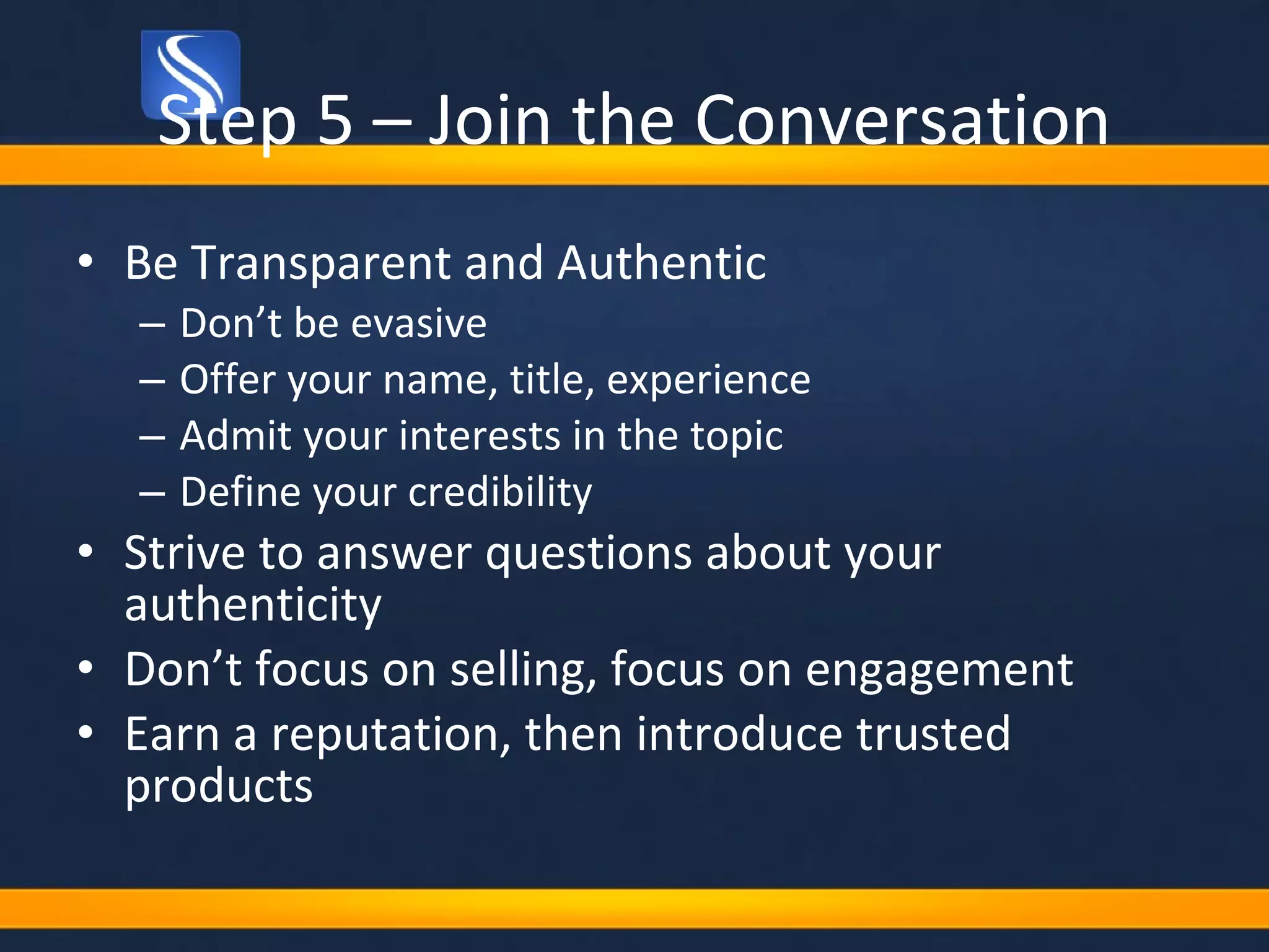 Step 5 – Join the Conversation Be Transparent and Authentic Don’t be evasive Offer your name, title, experience Admit your interests in the topic Define your credibility Strive to answer questions about your authenticity Don’t focus on selling, focus on engagement Earn a reputation, then introduce trusted products 