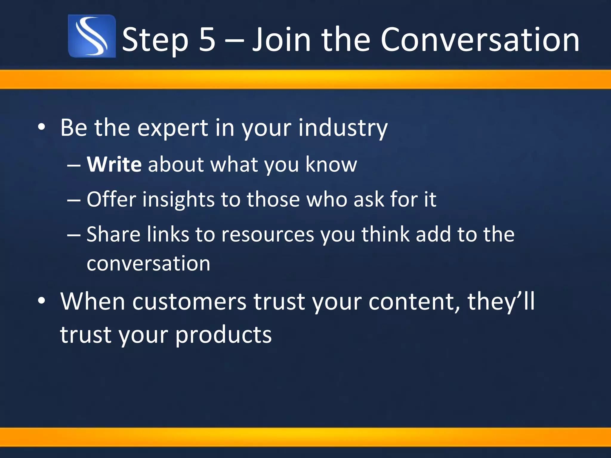 Step 5 – Join the Conversation Be the expert in your industry Write  about what you know Offer insights to those who ask for it Share links to resources you think add to the conversation When customers trust your content, they’ll trust your products 