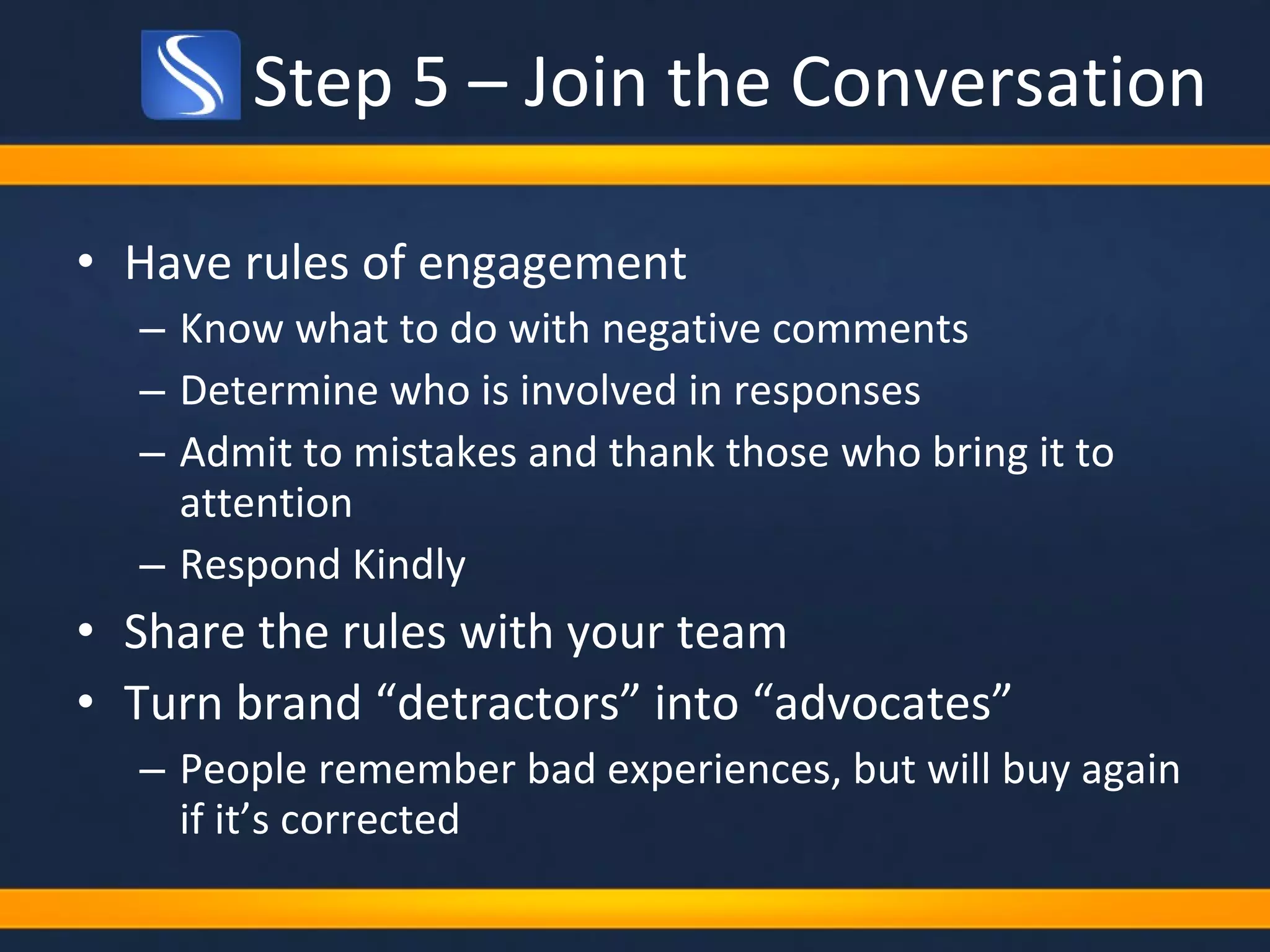 Step 5 – Join the Conversation Have rules of engagement  Know what to do with negative comments Determine who is involved in responses Admit to mistakes and thank those who bring it to attention  Respond Kindly Share the rules with your team Turn brand “detractors” into “advocates”  People remember bad experiences, but will buy again if it’s corrected 