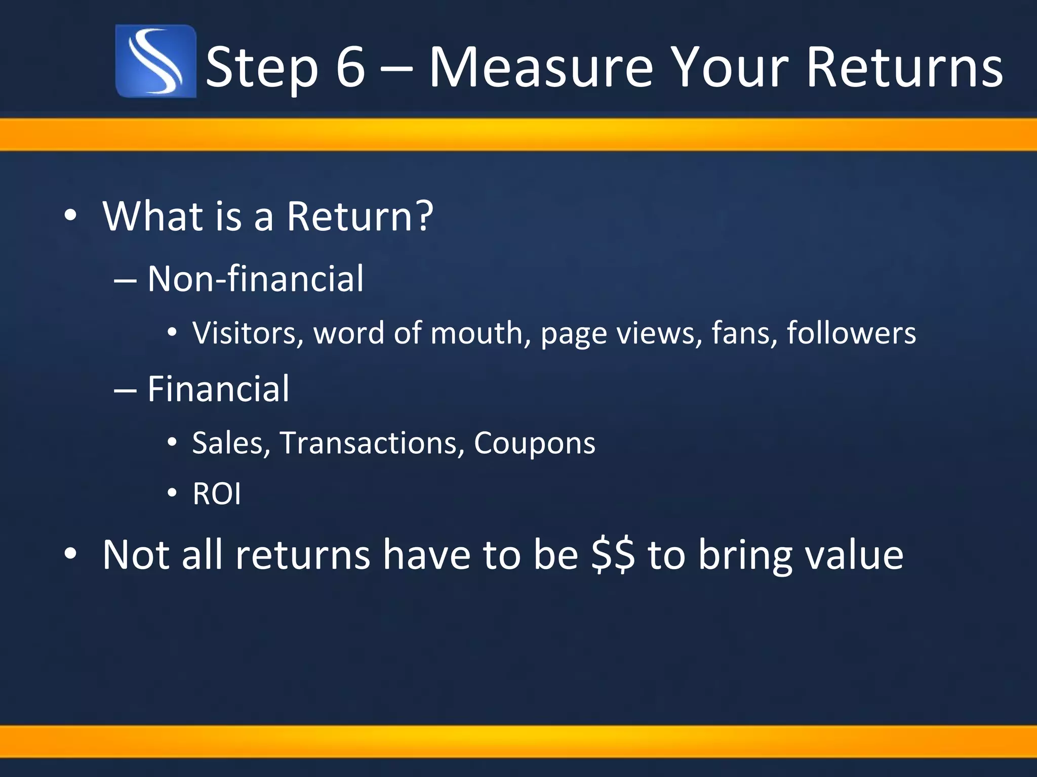 Step 6 – Measure Your Returns What is a Return? Non-financial  Visitors, word of mouth, page views, fans, followers Financial Sales, Transactions, Coupons ROI Not all returns have to be $$ to bring value 