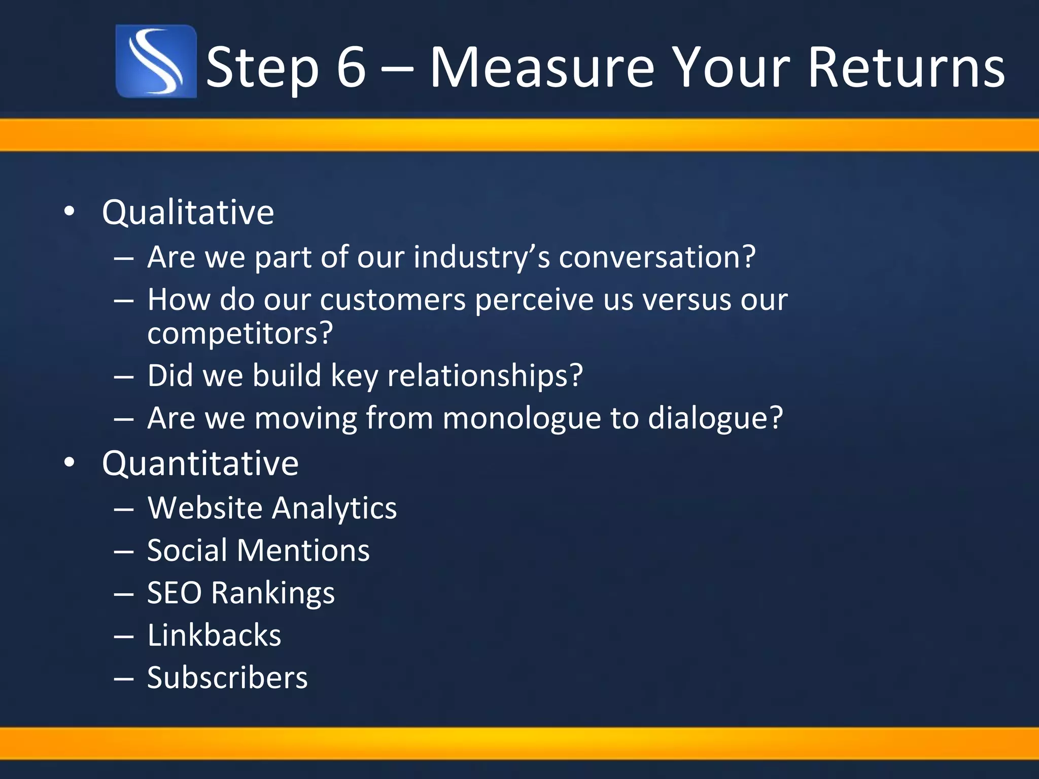 Step 6 – Measure Your Returns Qualitative Are we part of our industry’s conversation?  How do our customers perceive us versus our competitors?  Did we build key relationships? Are we moving from monologue to dialogue?  Quantitative Website Analytics Social Mentions SEO Rankings Linkbacks Subscribers 