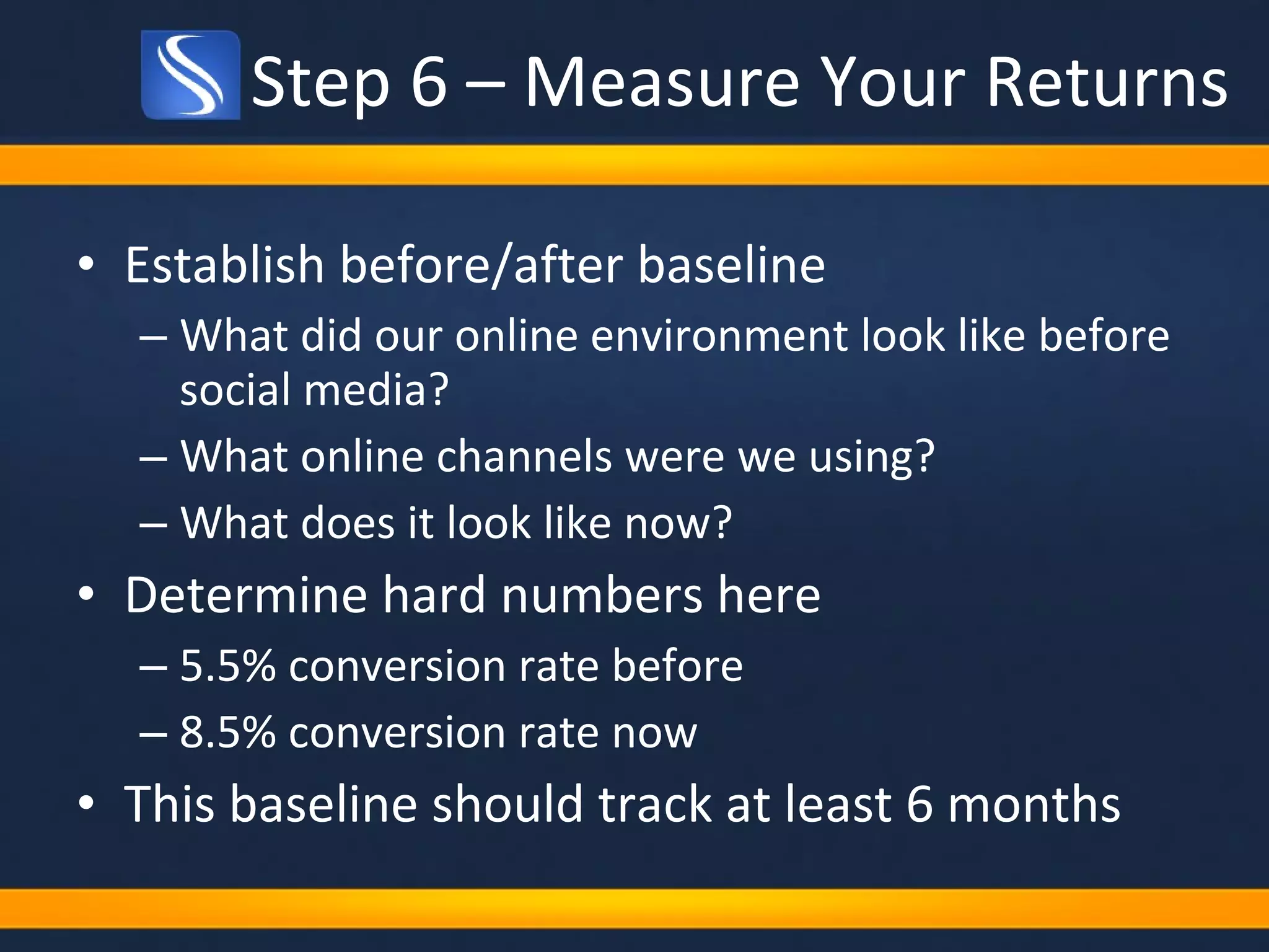 Step 6 – Measure Your Returns Establish before/after baseline What did our online environment look like before social media? What online channels were we using? What does it look like now?  Determine hard numbers here 5.5% conversion rate before 8.5% conversion rate now This baseline should track at least 6 months 