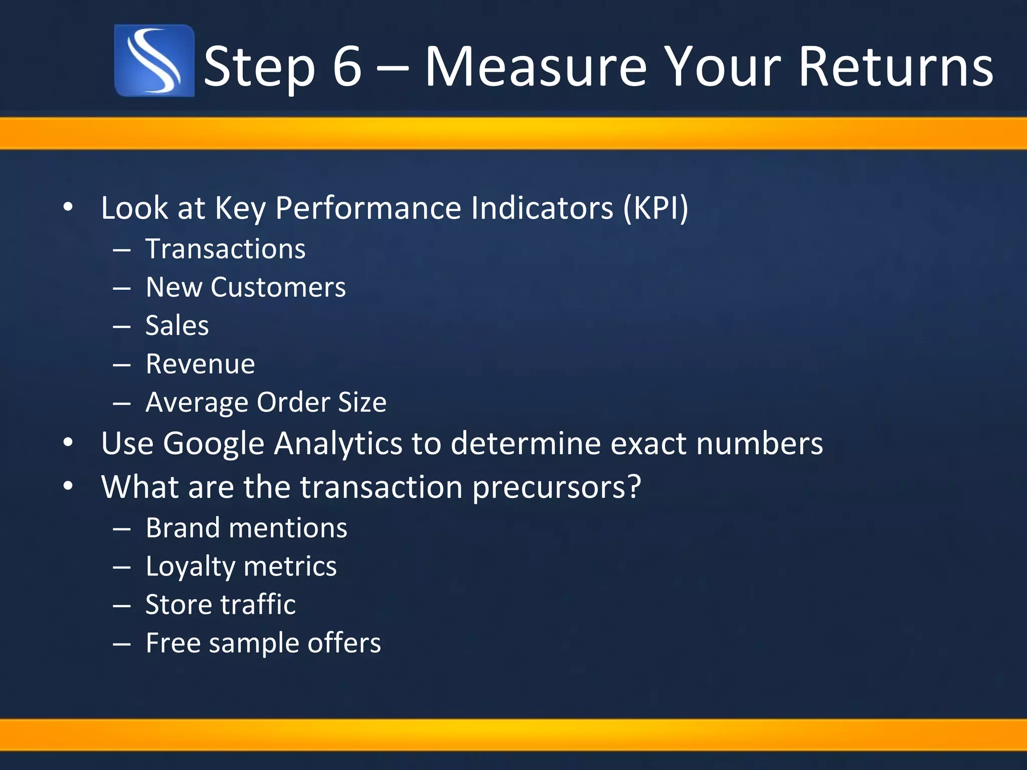 Step 6 – Measure Your Returns Look at Key Performance Indicators (KPI) Transactions New Customers Sales Revenue Average Order Size Use Google Analytics to determine exact numbers What are the transaction precursors? Brand mentions Loyalty metrics Store traffic Free sample offers 