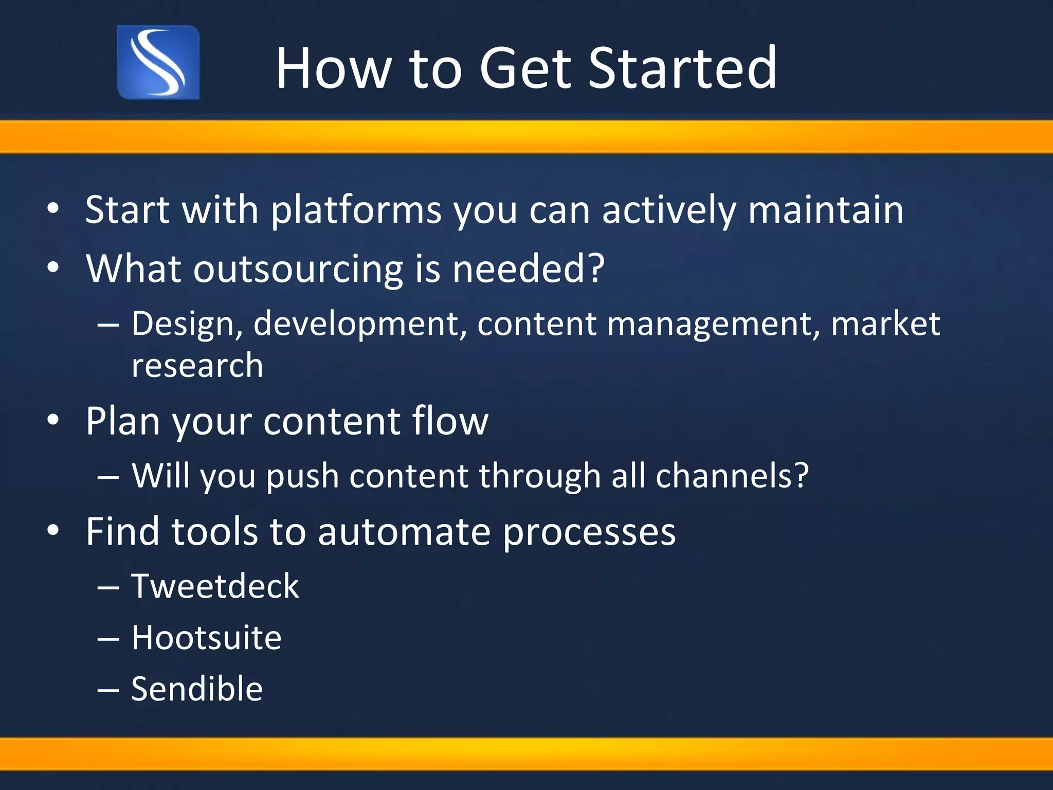 How to Get Started Start with platforms you can actively maintain What outsourcing is needed? Design, development, content management, market research Plan your content flow Will you push content through all channels? Find tools to automate processes Tweetdeck Hootsuite Sendible 