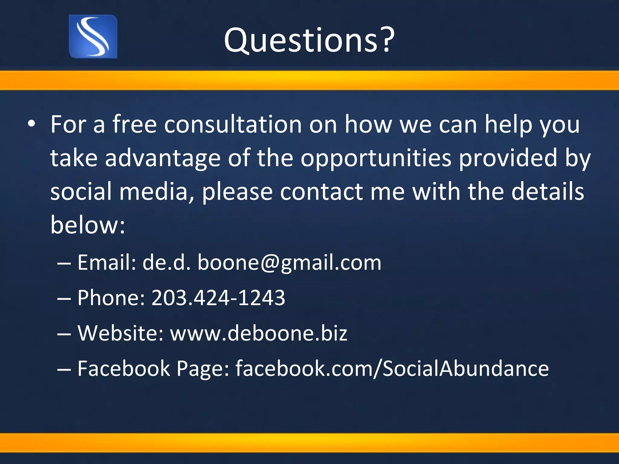 Questions? For a free consultation on how we can help you take advantage of the opportunities provided by social media, please contact me with the details below: Email: de.d. boone@gmail.com Phone: 203.424-1243 Website: www.deboone.biz Facebook Page: facebook.com/SocialAbundance 