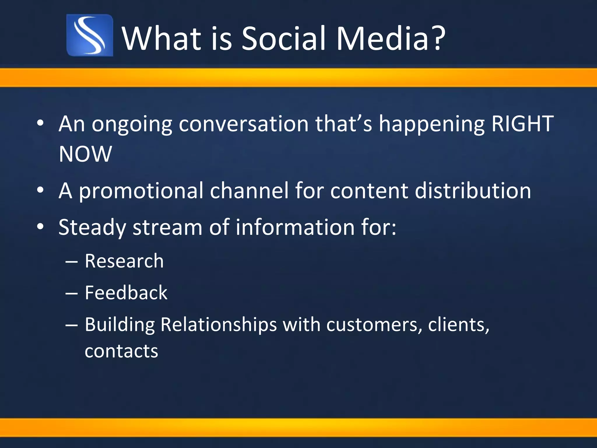 What is Social Media? An ongoing conversation that’s happening RIGHT NOW A promotional channel for content distribution Steady stream of information for: Research Feedback Building Relationships with customers, clients, contacts 