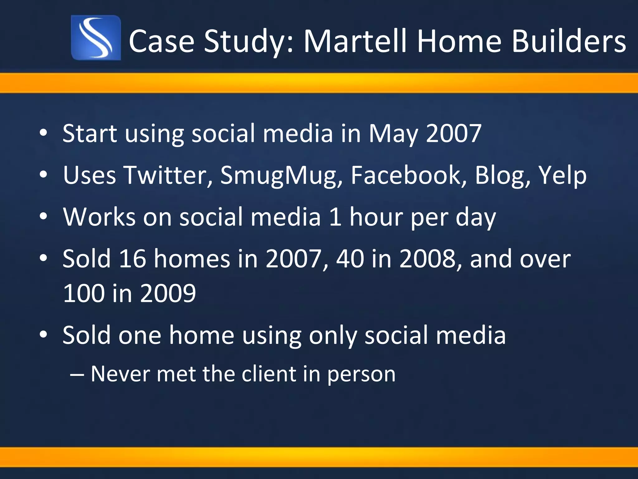 Case Study: Martell Home Builders Start using social media in May 2007 Uses Twitter, SmugMug, Facebook, Blog, Yelp Works on social media 1 hour per day Sold 16 homes in 2007, 40 in 2008, and over 100 in 2009 Sold one home using only social media Never met the client in person 