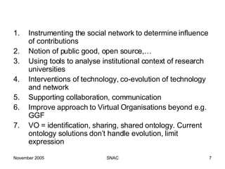 Instrumenting the social network to determine influence of contributions Notion of public good, open source,… Using tools to analyse institutional context of research universities  Interventions of technology, co-evolution of technology and network Supporting collaboration, communication Improve approach to Virtual Organisations beyond e.g. GGF  VO = identification, sharing, shared ontology. Current ontology solutions don’t handle evolution, limit expression 