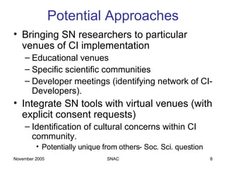 Potential Approaches Bringing SN researchers to particular venues of CI implementation Educational venues Specific scientific communities Developer meetings (identifying network of CI-Developers). Integrate SN tools with virtual venues (with explicit consent requests) Identification of cultural concerns within CI community.  Potentially unique from others- Soc. Sci. question 